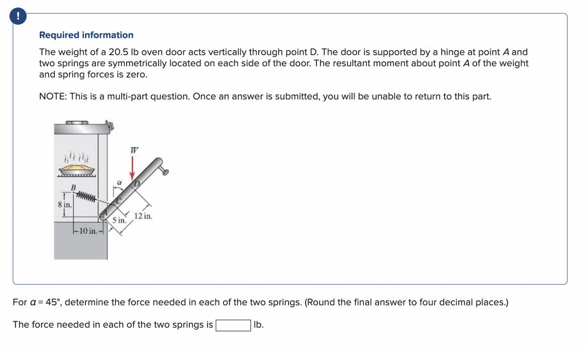 Required information
The weight of a 20.5 lb oven door acts vertically through point D. The door is supported by a hinge at point A and
two springs are symmetrically located on each side of the door. The resultant moment about point A of the weight
and spring forces is zero.
NOTE: This is a multi-part question. Once an answer is submitted, you will be unable to return to this part.
B
T
8 in.
-10 in.-
5 in.
12 in.
For a = 45°, determine the force needed in each of the two springs. (Round the final answer to four decimal places.)
The force needed in each of the two springs is
lb.