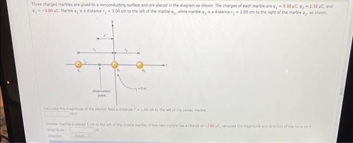 Three charged marbles are glued to a nonconducting surface and are placed in the diagram as shown. The charges of each marble are q,- 5.50 pC, q,- 1.10 μC, and
93-1.60 C. Marble q, is a distance r = 3.00 cm to the left of the marble q₂, while marble q, is a distance r,-2.00 cm to the right of the marble q,, as shown.
observation
point
50m.
Calculate the magnitude of the electric field a distance - 1.00 cm to the left of the center marbre
N/C
Another marble is placed 1 cm to the left of the middle marble. If this new marble has a charge of -3.00 pc, calculate the magnitude and direction of the force on it
magnitude