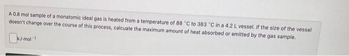 A 0.8 mol sample of a monatomic ideal gas is heated from a temperature of 88 °C to 383 °C in a 4.2 L vessel. If the size of the vessel
doesn't change over the course of this process, calcuate the maximum amount of heat absorbed or emitted by the gas sample.
0
KJ-mol 1