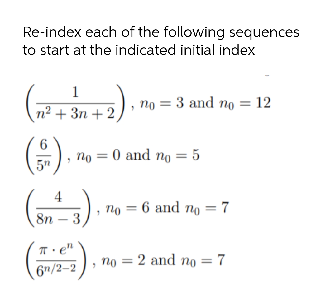 Re-index each of the following sequences
to start at the indicated initial index
1
По —
3 and no = 12
n² + 3n + 2
По
0 and no = 5
||
5n
4
no = 6 and no = 7
8n – 3
-
T• e"
no = 2 and n0 = 7
%3D
6"/2–2
