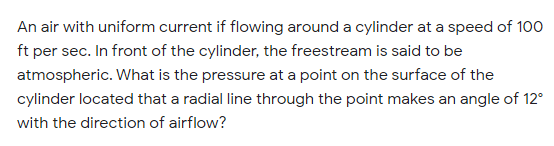 An air with uniform current if flowing around a cylinder at a speed of 100
ft per sec. In front of the cylinder, the freestream is said to be
atmospheric. What is the pressure at a point on the surface of the
cylinder located that a radial line through the point makes an angle of 12°
with the direction of airflow?
