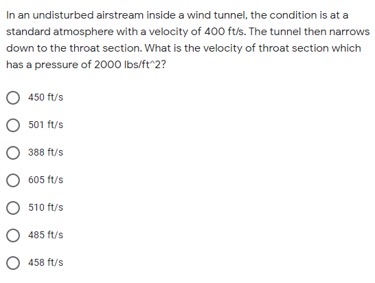 In an undisturbed airstream inside a wind tunnel, the condition is at a
standard atmosphere with a velocity of 400 ft/s. The tunnel then narrows
down to the throat section. What is the velocity of throat section which
has a pressure of 2000 Ibs/ft^2?
450 ft/s
501 ft/s
O 388 ft/s
605 ft/s
510 ft/s
485 ft/s
458 ft/s
