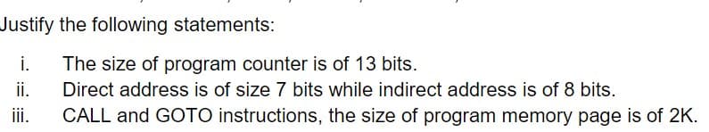 Justify the following statements:
i.
The size of program counter is of 13 bits.
Direct address is of size 7 bits while indirect address is of 8 bits.
CALL and GOTO instructions, the size of program memory page is of 2K.
ii.
iii.
