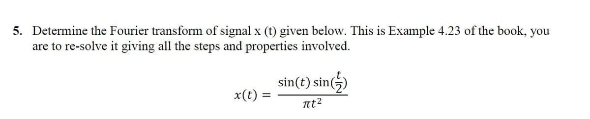 5. Determine the Fourier transform of signal x (t) given below. This is Example 4.23 of the book, you
are to re-solve it giving all the steps and properties involved.
sin(t) sin(5)
x(t) =
Int2
