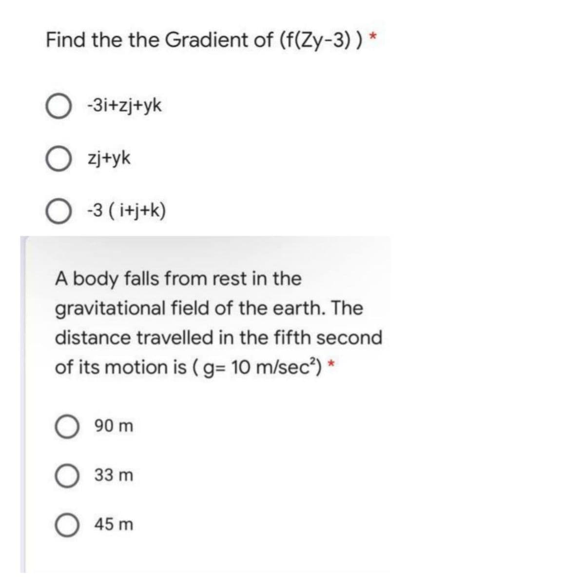 Find the the Gradient of (f(Zy-3)) *
-3i+zj+yk
zj+yk
-3 ( itj+k)
A body falls from rest in the
gravitational field of the earth. The
distance travelled in the fifth second
of its motion is (g= 10 m/sec?) *
90 m
33 m
45 m
