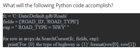 What will the following Python code accomplish?
fc = 'C:\Data\Default.gdb\Roads'
fields = ['ROAD_ID', ROAD_TYPE']
exp = " ROAD_TYPE = 'HWY' "
for row in arcpy.da.SearchCursor(fc, fields, exp):
print('For {0} the type of highway is {1}'.format(row[0], row[1])
