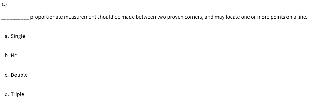 1.)
proportionate measurement should be made between two proven corners, and may locate one or more points on a line.
a. Single
b. No
c. Double
d. Triple
