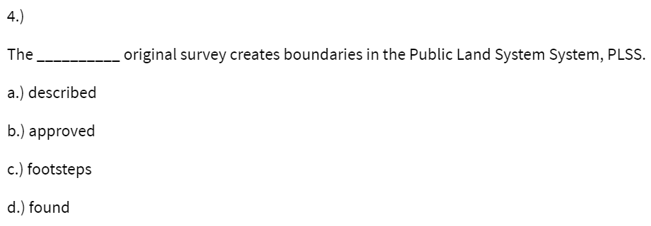 4.)
The
original survey creates boundaries in the Public Land System System, PLSS.
a.) described
b.) approved
c.) footsteps
d.) found
