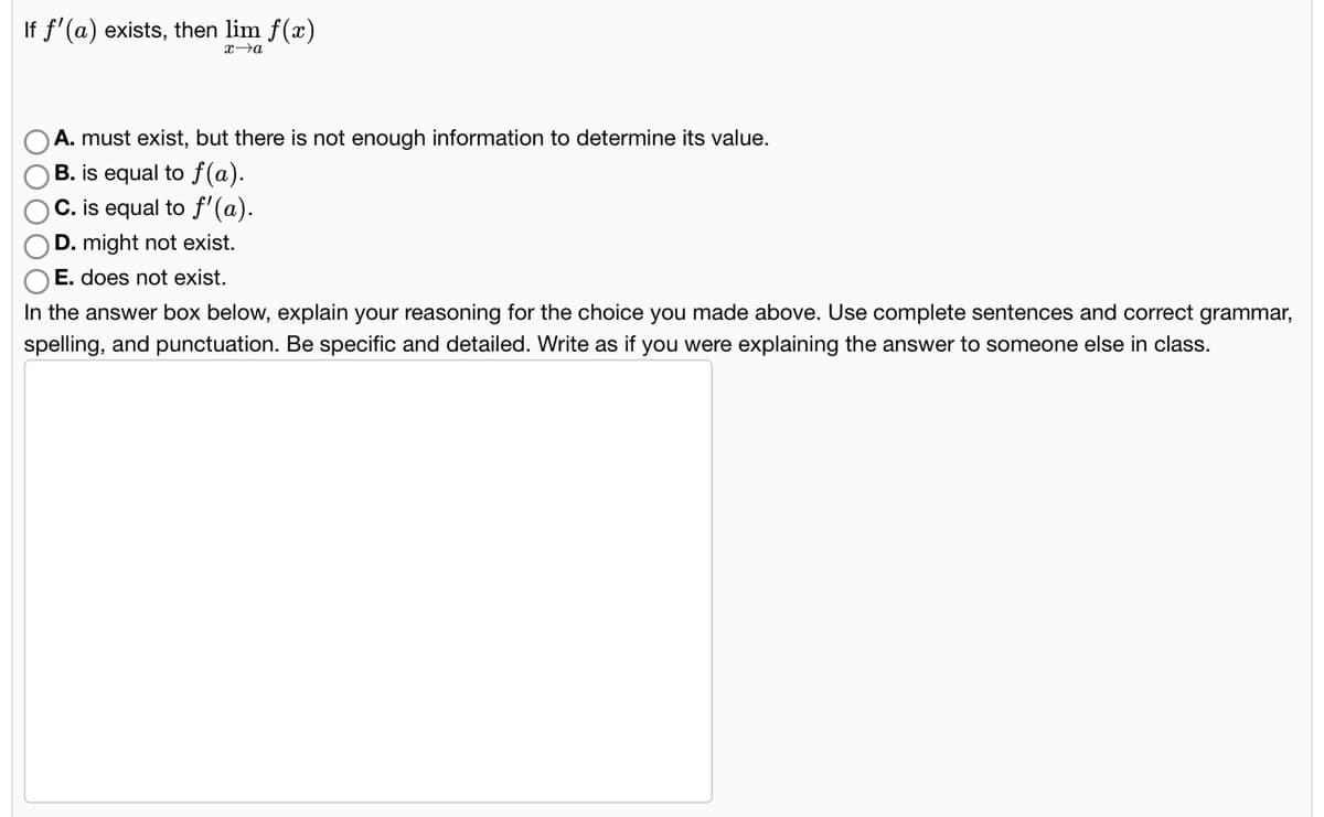 If f'(a) exists, then lim f(x)
xa
A. must exist, but there is not enough information to determine its value.
B. is equal to f(a).
C. is equal to f'(a).
D. might not exist.
O E. does not exist.
In the answer box below, explain your reasoning for the choice you made above. Use complete sentences and correct grammar,
spelling, and punctuation. Be specific and detailed. Write as if you were explaining the answer to someone else in class.
