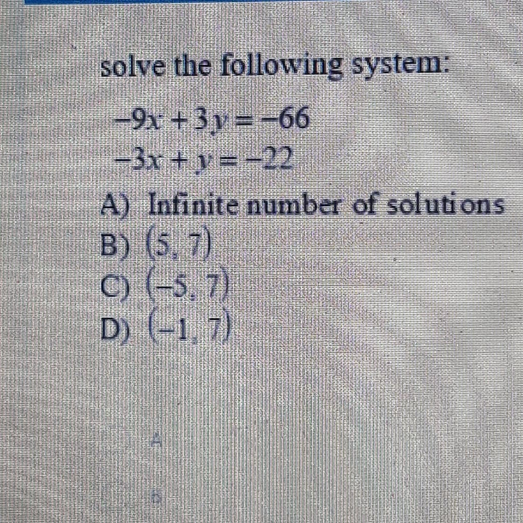 solve the following system:
-9x + 3y =-66
-3x +y = -22
A) Infinite number of solutions
B) (5, 7)
C) (-5, 7)
D) (-1, 7)
