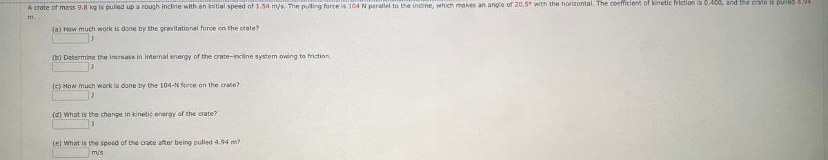 A crate of mass 9.8 kg is pulled up a rough incline with an initial speed of 1.54 m/s. The pulling force is 104 N parallel to the incline, which makes an angle of 20.5° with the horizontal. The coefficient of kinetic friction is 0.400, and the crate is pulled 4.94
m.
(a) How much work is done by the gravitational force on the crate?
(b) Determine the increase in internal energy of the crate-incline system owing to friction.
(c) How much work is done by the 104-N force on the crate?
J
(d) What is the change in kinetic energy of the crate?
(e) What is the speed of the crate after being pulled 4.94 m?
m/s
