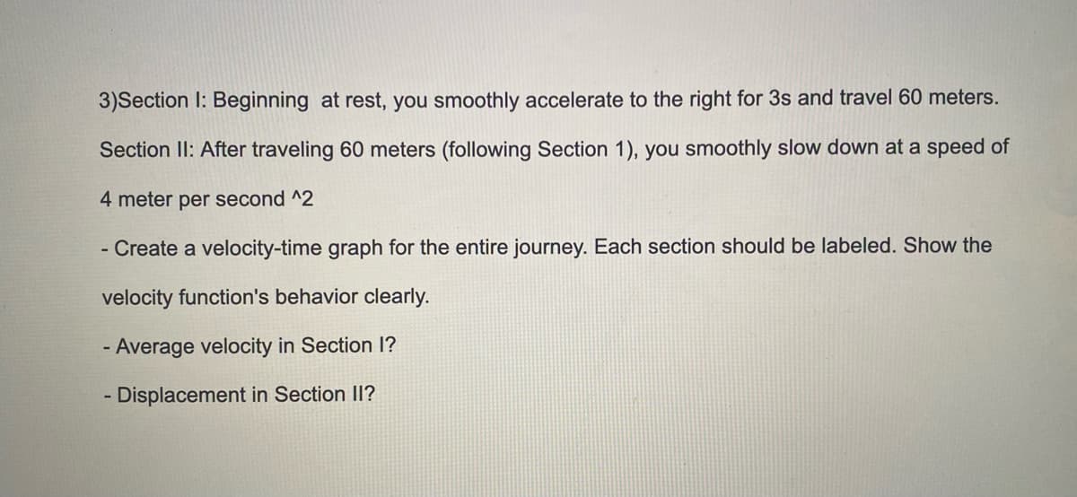 3)Section I: Beginning at rest, you smoothly accelerate to the right for 3s and travel 60 meters.
Section II: After traveling 60 meters (following Section 1), you smoothly slow down at a speed of
4 meter per second ^2
- Create a velocity-time graph for the entire journey. Each section should be labeled. Show the
velocity function's behavior clearly.
- Average velocity in Section I?
- Displacement in Section II?
