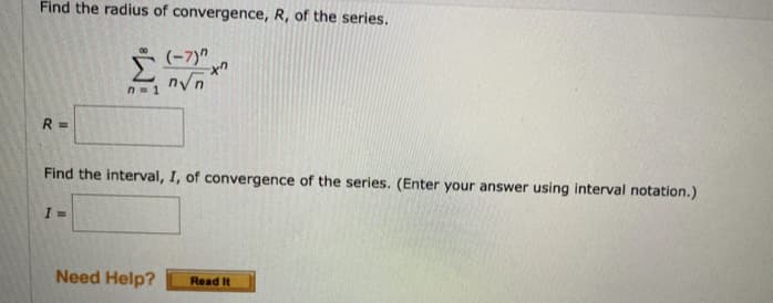 Find the radius of convergence, R, of the series.
(-7)"
xn
n√n
n=1
R=
Find the interval, I, of convergence of the series. (Enter your answer using interval notation.)
I=
Need Help? Read It