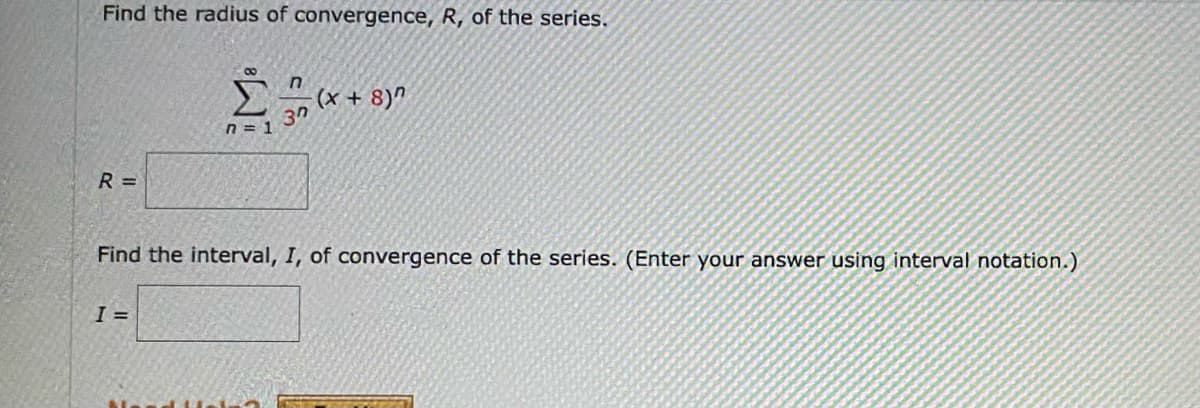 Find the radius of convergence, R, of the series.
n
(X + 8)"
37
n = 1
R=
Find the interval, I, of convergence of the series. (Enter your answer using interval notation.)
I =
M