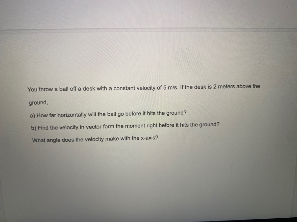 You throw a ball off a desk with a constant velocity of 5 m/s. If the desk is 2 meters above the
ground,
a) How far horizontally will the ball go before it hits the ground?
b) Find the velocity in vector form the moment right before it hits the ground?
What angle does the velocity make with the x-axis?
