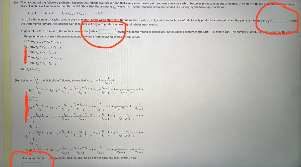 (a) Fibonacci posed the following problem: Suppose that rabbits live forever and that every month each pair produces a new pair which becomes productive at age 2 months. If we start with one nowoorn pa y many
pairs of rabbits will we have in the nth month? Show that the answer is f, where (f.)} is the Fibonacci sequence defined recursively by the following conditions.
fn = fn-1+ fn - 2
n2 3
From
Let r, be the number of rabbit pairs in the nth month. Since we're starting with one newborn pair, r, = 1, and since each pair of rabbits only produces a new pair when the pair is 2 mor hs old, r, -
the third month forward, thke original pair of ra bits will begin to produce a news of rabbits each month.
1 = 1
f2 = 1
mont will be to0 young to reproduce, but all rabbits present in the (nth - 2) month can. The number of producingirs each month wilILed
In general, in the nth month, the rabbits born n the (nth -
to the pairs already present the previous month Which of the following comple s the proof?
O Thus, r.-1 = n+n - 2
Thus, r, =rn -1+n -2
Thus, r= ro-n - 2
Thus, r,-n- 1-n- 2
Thus, r, = ro+n-2
So {r,) = {}.
1
-?
'n + 1.
Which of the following shows that a,-1=1+
fo
(b) Let a, =
an-2
1
fn-1+n-2 = 1 +
fn-2 -1+
fn -1
= 1 +
fn +1 - an -1=
fo
f-1/fn-2
> an-1
%3D
an =
fn - 1
n- 1
1
an - 2
f, n+ fn -1 - 1 +
fn = 1+
= 1+
an - 2
fn+1 - an -1
an=
fn
%3D
fn - 1
fn - 1
1-1
1
fn-1+ fn-2 - 1+ n-1-1+
- 1+
fn-2fn -1
fo
fn+1 - an -1 a- 2
an =
n - 2
an - 2
fn-1-1+
= 1 +
fn- 2
1
= 1 +
fn-1=
fn-1
fn+1 -
an
fo
fn - 2fn -1
+ an - 1
fn-1+n-2
1
an - 2
1
fn+2 - n+1+fn = 1+'n
f+1
1
= 1 +
fn+1 - an -1-
O a.=
= 1 +
fn+1
ffn + 1
» an - 1
fn + 1
an - 2
u.
Assuming that (a,) is onvergent, find its limit. (If an answer does not exist, enter DNE.)
