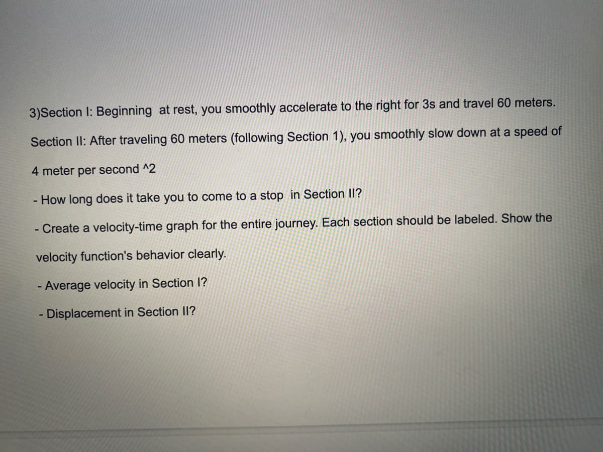 3)Section I: Beginning at rest, you smoothly accelerate to the right for 3s and travel 60 meters.
Section II: After traveling 60 meters (following Section 1), you smoothly slow down at a speed of
4 meter per second ^2
- How long does it take you to come to a stop in Section II?
- Create a velocity-time graph for the entire journey. Each section should be labeled. Show the
velocity function's behavior clearly.
- Average velocity in Section 1?
- Displacement in Section II?
