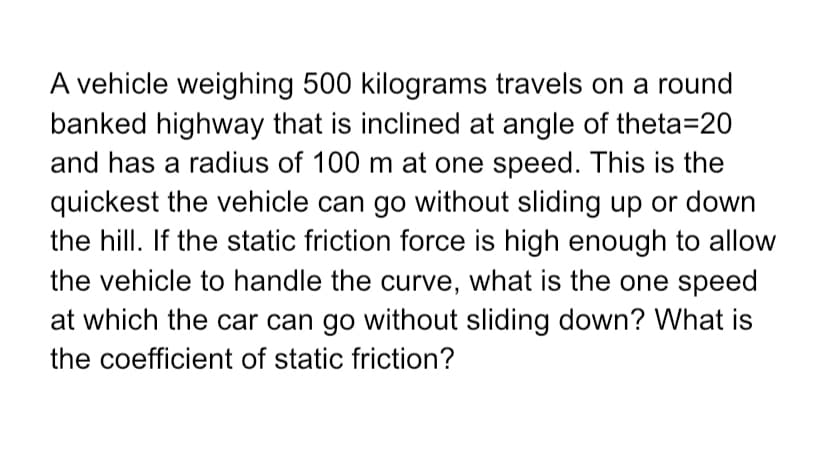 A vehicle weighing 500 kilograms travels on a round
banked highway that is inclined at angle of theta=20
and has a radius of 100 m at one speed. This is the
quickest the vehicle can go without sliding up or down
the hill. If the static friction force is high enough to allow
the vehicle to handle the curve, what is the one speed
at which the car can go without sliding down? What is
the coefficient of static friction?
