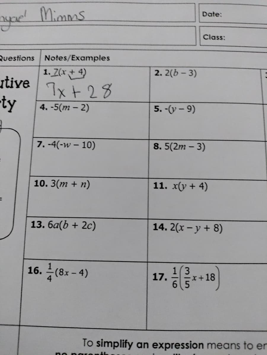 aypd Mimms
Date:
Class:
Ruestions Notes/Examples
1. Z(x + 4)
2. 2(b - 3)
utive
7x + 28
ty
4. -5(m – 2)
5. -(y - 9)
7. -4(-w – 10)
8. 5(2m – 3)
10. 3(m + n)
11. x(y + 4)
13. 6a(b + 2c)
14. 2(x - y + 8)
17.1
16.
(8x-4)
=x+18
6 5
To simplify an expression means to er
no p ar
