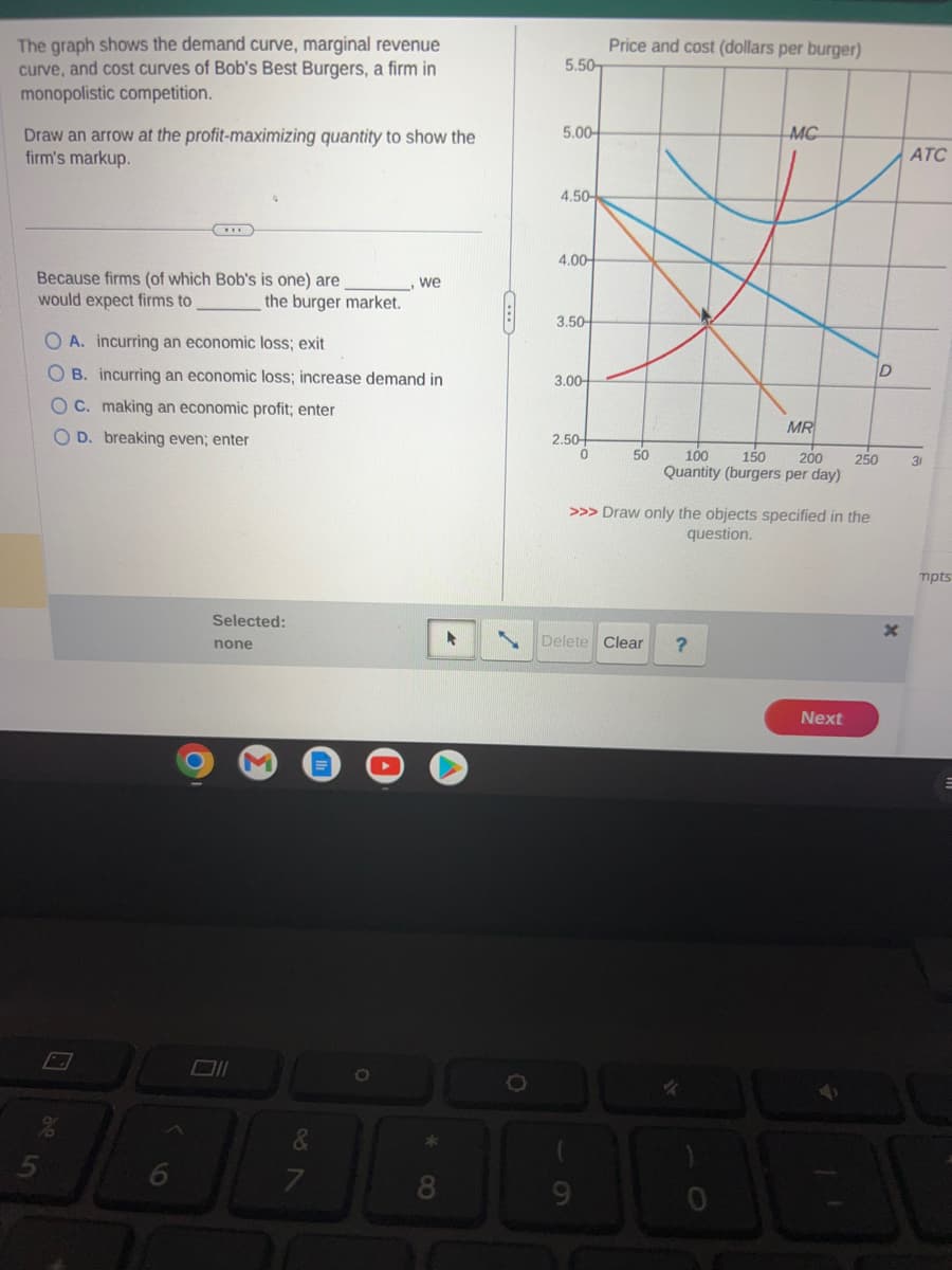 The graph shows the demand curve, marginal revenue
curve, and cost curves of Bob's Best Burgers, a firm in
monopolistic competition.
Draw an arrow at the profit-maximizing quantity to show the
firm's markup.
Because firms (of which Bob's is one) are
would expect firms to
5
the burger market.
OA. incurring an economic loss; exit
OB. incurring an economic loss; increase demand in
OC. making an economic profit; enter
OD. breaking even; enter
Selected:
none
O M
887
&
7
, we
O
*
8
O
5.50
5.00-
4.50
4.00
3.50-
3.00-
2.50-
0
Price and cost (dollars per burger)
50
MC
100
150
200
Quantity (burgers per day)
Delete Clear ?
MR
✓
>>> Draw only the objects specified in the
question.
250
Next
D
X
ATC
31
mpts
E
30