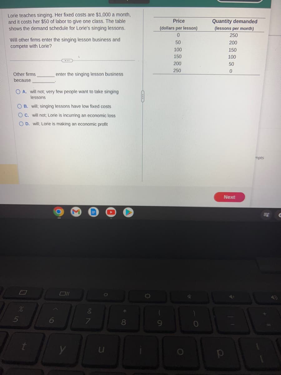 Lorie teaches singing. Her fixed costs are $1,000 a month,
and it costs her $50 of labor to give one class. The table
shows the demand schedule for Lorie's singing lessons.
Will other firms enter the singing lesson business and
compete with Lorie?
Other firms
because
A. will not; very few people want to take singing
lessons
OB. will; singing lessons have low fixed costs
C. will not; Lorie is incurring an economic loss
OD. will; Lorie is making an economic profit
%
5
enter the singing lesson business
t
6
y
&
7
O
u
*80
O
Price
(dollars per lesson)
0
50
100
150
200
250
(
9
O
✓
0
Quantity demanded
(lessons per month)
250
200
150
100
50
0
Next
p
mpts
ES C
10