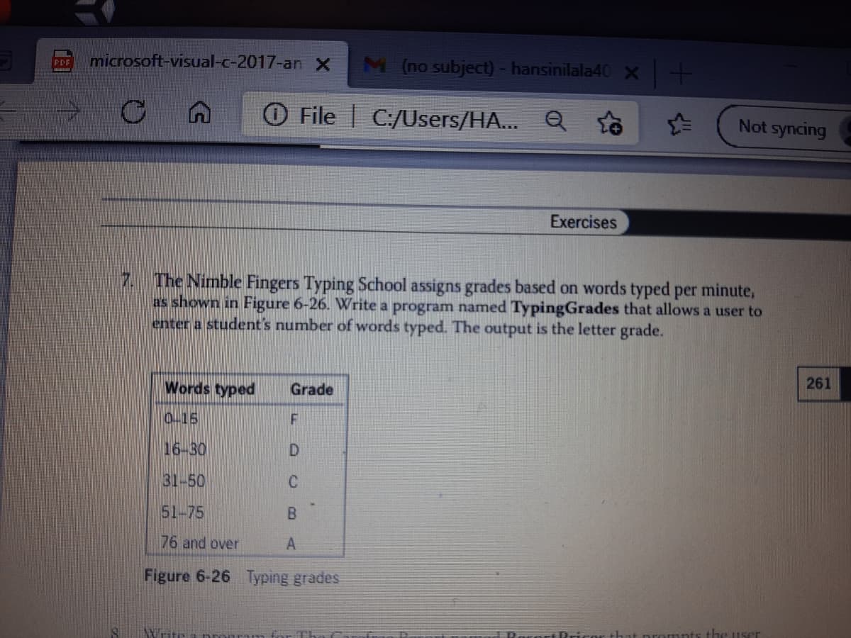 microsoft-visual-c-2017-an X
M (no subject) - hansinilala40X
PDF
File C:/Users/HA... Q
Not syncing
Exercises
7. The Nimble Fingers Typing School assigns grades based on words typed per minute,
as shown in Figure 6-26. Write a program named TypingGrades that allows a user to
enter a student's number of words typed. The output is the letter grade.
Words typed
Grade
261
0-15
16-30
D.
31-50
51-75
76 and over
Figure 6-26 Typing grades
iPrico
the user
