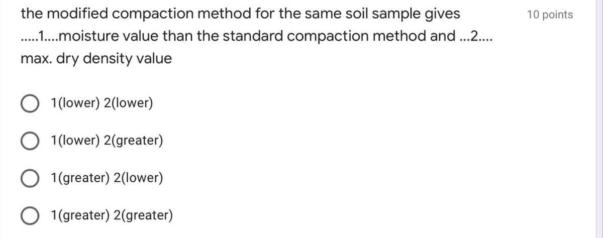 the modified compaction method for the same soil sample gives
10 points
. .moisture value than the standard compaction method and ..2.
max. dry density value
1 (lower) 2(lower)
O 1 (lower) 2(greater)
O 1(greater) 2(lower)
O 1(greater) 2(greater)
