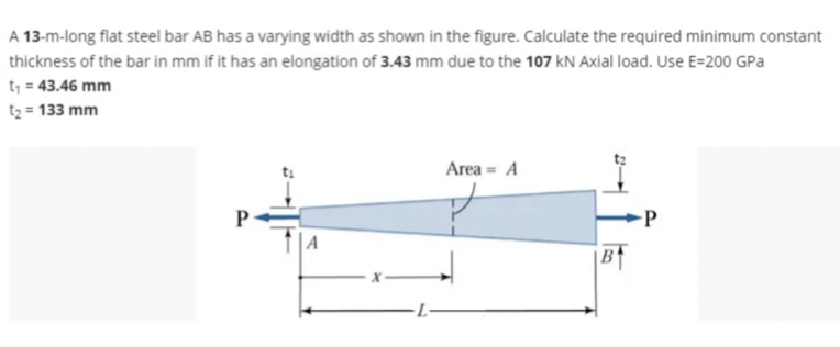 A 13-m-long flat steel bar AB has a varying width as shown in the figure. Calculate the required minimum constant
thickness of the bar in mm if it has an elongation of 3.43 mm due to the 107 kN Axial load. Use E-200 GPa
t₁ = 43.46 mm
t₂ = 133 mm
P
A
Area = A
P