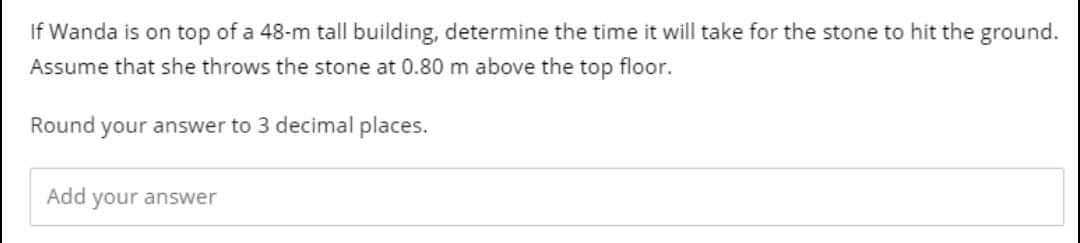 If Wanda is on top of a 48-m tall building, determine the time it will take for the stone to hit the ground.
Assume that she throws the stone at 0.80 m above the top floor.
Round your answer to 3 decimal places.
Add your answer