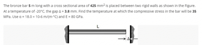 The bronze bar 5 m long with a cross sectional area of 425 mm² is placed between two rigid walls as shown in the Figure.
At a temperature of -20°C, the gap A = 3.8 mm. Find the temperature at which the compressive stress in the bar will be 35
MPa. Use a = 18.0 x 10-6 m/(m-°C) and E = 80 GPa.
L
A