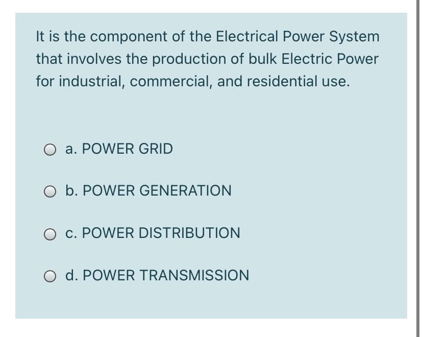 It is the component of the Electrical Power System
that involves the production of bulk Electric Power
for industrial, commercial, and residential use.
O a. POWER GRID
O b. POWER GENERATION
O c. POWER DISTRIBUTION
d. POWER TRANSMISSION
