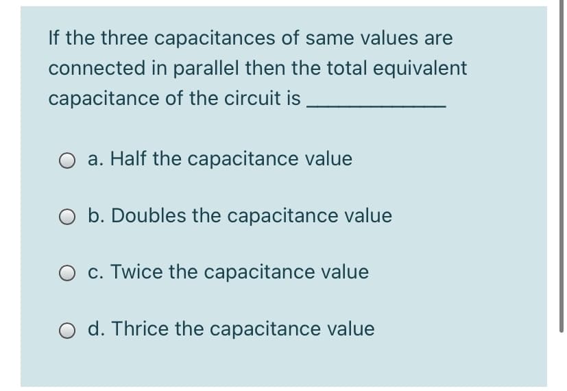 If the three capacitances of same values are
connected in parallel then the total equivalent
capacitance of the circuit is
a. Half the capacitance value
O b. Doubles the capacitance value
O c. Twice the capacitance value
O d. Thrice the capacitance value
