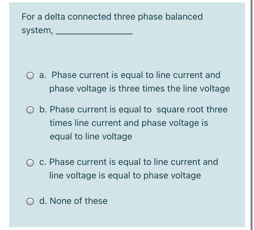 For a delta connected three phase balanced
system,
O a. Phase current is equal to line current and
phase voltage is three times the line voltage
O b. Phase current is equal to square root three
times line current and phase voltage is
equal to line voltage
O c. Phase current is equal to line current and
line voltage is equal to phase voltage
O d. None of these
