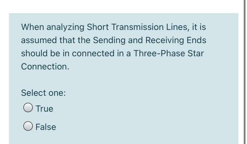 When analyzing Short Transmission Lines, it is
assumed that the Sending and Receiving Ends
should be in connected in a Three-Phase Star
Connection.
Select one:
O True
O False
