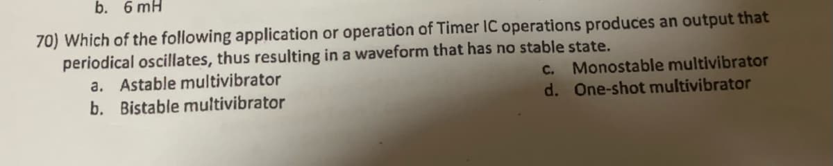 b. 6 mH
70) Which of the following application or operation of Timer IC operations produces an output that
periodical oscillates, thus resulting in a waveform that has no stable state.
a. Astable multivibrator
b. Bistable multivibrator
C. Monostable multivibrator
d. One-shot multivibrator
