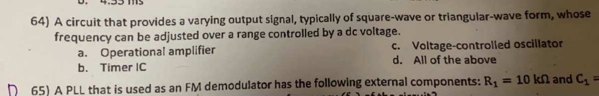 64) A circuit that provides a varying output signal, typically of square-wave or triangular-wave form, whose
frequency can be adjusted over a range controlled by a dc voltage.
a. Operational amplifier
b. Timer IC
c. Voltage-controlled oscillator
d. All of the above
65) A PLL that is used as an FM demodulator has the following external components: R₁
sixquit?
= 10 kn and C₁ =