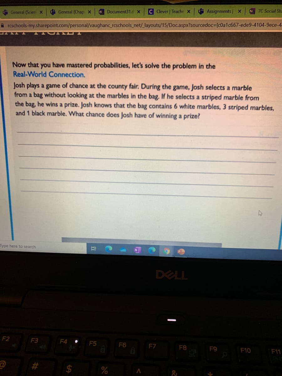 A General (Scien X
A General (Chap X
w Document31.d x C Clever | Teache X
* Assignments | X
N 7C Social Stu
A rcschools-my.sharepoint.com/personal/vaughanc_rcschools_net/_layouts/15/Doc.aspx?sourcedoc3{c0a1c667-ede9-4104-9ece-4.
Now that you have mastered probabilities, let's solve the problem in the
Real-World Connection.
Josh plays a game of chance at the county fair. During the game, Josh selects a marble
from a bag without looking at the marbles in the bag. If he selects a striped marble from
the bag, he wins a prize. Josh knows that the bag contains 6 white marbles, 3 striped marbles,
and 1 black marble. What chance does Josh have of winning a prize?
Type here to search
DELL
F2
F3
F4
F5
F6
F7
F8
F9
F10
F11
24
%
