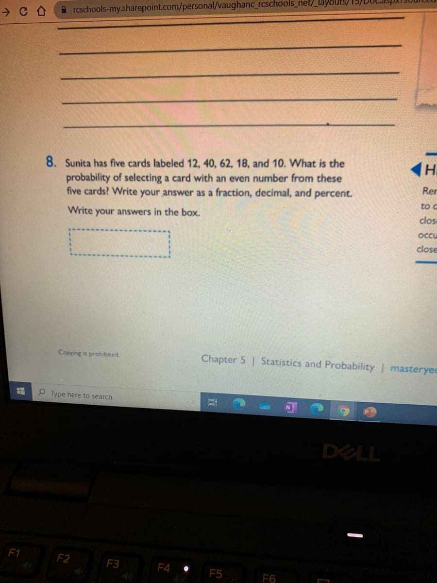 A rcschools-my.sharepoint.com/personal/vaughanc_rcschools_net/_layo
8. Sunita has five cards labeled 12, 40, 62, 18, and 10. What is the
probability of selecting a card with an even number from these
five cards? Write your answer as a fraction, decimal, and percent.
Rer
to c
Write your answers in the box.
clos
occu
close
Copying is prohibited.
Chapter 5 Statistics and Probability | masteryed
P Type here to search
DELL
F1
F2
F3
F4
F5
F6
