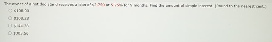 The owner of a hot dog stand receives a loan of $2,750 at 5.25% for 9 months. Find the amount of simple interest. (Round to the nearest cent.)
O $108.00
$108.28
$144.38
$305.56