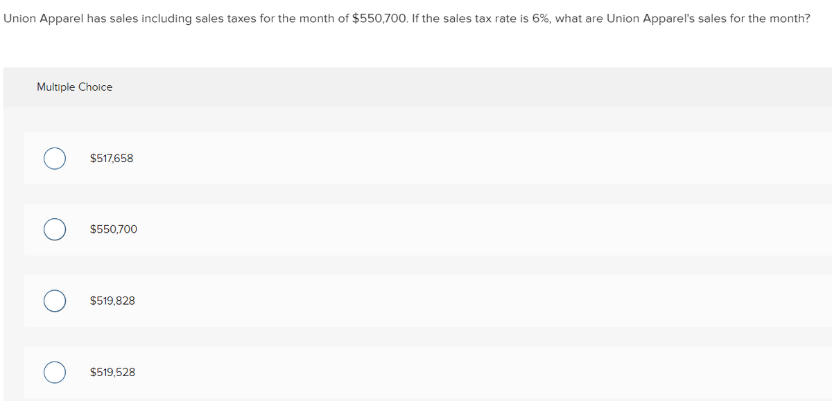 Union Apparel has sales including sales taxes for the month of $550,700. If the sales tax rate is 6%, what are Union Apparel's sales for the month?
Multiple Choice
$517,658
$550,700
$519,828
$519,528