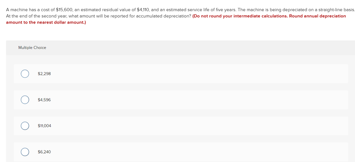 A machine has a cost of $15,600, an estimated residual value of $4,110, and an estimated service life of five years. The machine is being depreciated on a straight-line basis.
At the end of the second year, what amount will be reported for accumulated depreciation? (Do not round your intermediate calculations. Round annual depreciation
amount to the nearest dollar amount.)
Multiple Choice
$2,298
$4,596
$11,004
$6,240