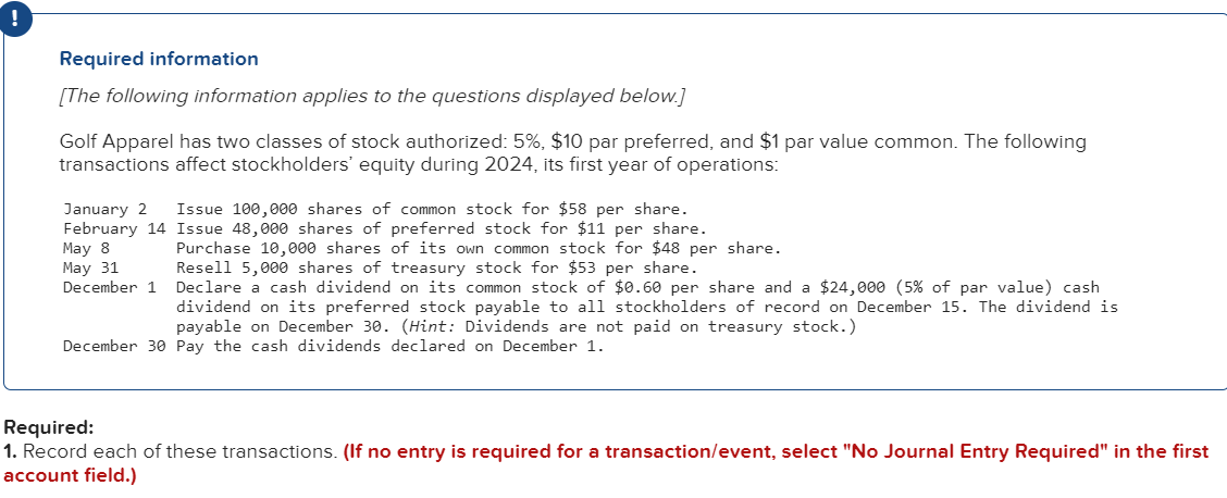 Required information
[The following information applies to the questions displayed below.]
Golf Apparel has two classes of stock authorized: 5%, $10 par preferred, and $1 par value common. The following
transactions affect stockholders' equity during 2024, its first year of operations:
January 2 Issue 100,000 shares of common stock for $58 per share.
Issue 48,000 shares of preferred stock for $11 per share.
February 14
May 8
May 31
December 1
Purchase 10,000 shares of its own common stock for $48 per share.
Resell 5,000 shares of treasury stock for $53 per share.
Declare a cash dividend on its common stock of $0.60 per share and a $24,000 (5% of par value) cash
dividend on its preferred stock payable to all stockholders of record on December 15. The dividend is
payable on December 30. (Hint: Dividends are not paid on treasury stock.)
December 30 Pay the cash dividends declared on December 1.
Required:
1. Record each of these transactions. (If no entry is required for a transaction/event, select "No Journal Entry Required" in the first
account field.)