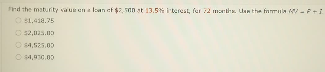 Find the maturity value on a loan of $2,500 at 13.5% interest, for 72 months. Use the formula MV = P + I.
O $1,418.75
O $2,025.00
$4,525.00
O $4,930.00