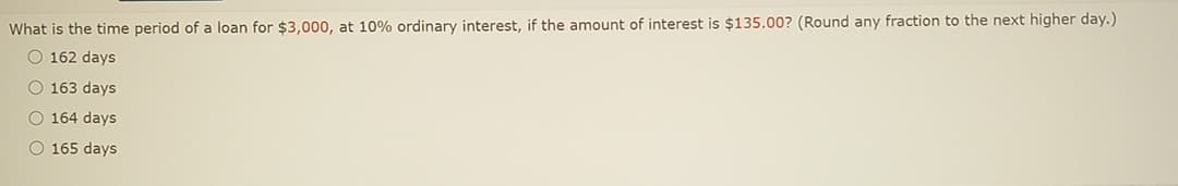 What is the time period of a loan for $3,000, at 10% ordinary interest, if the amount of interest is $135.00? (Round any fraction to the next higher day.)
O 162 days
O 163 days
O 164 days
O 165 days