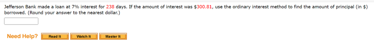 Jefferson Bank made a loan at 7% interest for 238 days. If the amount of interest was $300.81, use the ordinary interest method to find the amount of principal (in $)
borrowed. (Round your answer to the nearest dollar.)
Need Help?
Read It
Watch It
Master It