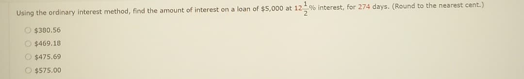 Using the ordinary interest method, find the amount of interest on a loan of $5,000 at 12 % interest, for 274 days. (Round to the nearest cent.)
2
O $380.56
O$469.18
O $475.69
O $575.00