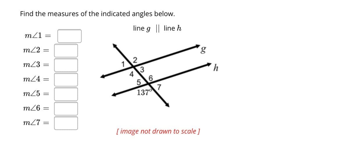 Find the measures of the indicated angles below.
line g || line h
m/1:
m/2: =
m/3 =
m/4
m/5 =
m/6 =
m/7: =
=
=
12
4 3
5 6
137⁰
7
g
[image not drawn to scale]
h