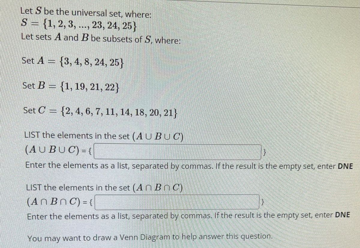 Let S be the universal set, where:
S = {1, 2, 3, ..., 23, 24, 25}
Let sets A and B be subsets of S, where:
Set A = {3, 4, 8, 24, 25}
Set B = {1, 19, 21, 22}
Set C = {2, 4, 6, 7, 11, 14, 18, 20, 21}
LIST the elements in the set (A U BUC)
(AUBUC) = {
Enter the elements as a list, separated by commas. If the result is the empty set, enter DNE
LIST the elements in the set (A n B nC)
(AN BNC) = {
Enter the elements as a list, separated by commas. If the result is the empty set, enter DNE
You may want to draw a Venn Diagram to help answer this question.