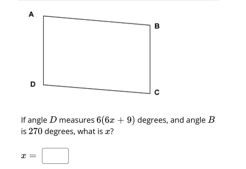 **Geometry Problem: Angle Calculation in a Quadrilateral**

*Diagram Description:*
The diagram depicts a quadrilateral labeled as \(ABCD\). It appears to be a simple four-sided figure with vertices named in a clockwise manner starting from the top left: \(A\), \(B\), \(C\), and \(D\).

*Problem Statement:*
If angle \(D\) measures \(6(6x + 9)\) degrees, and angle \(B\) is \(270\) degrees, what is \(x\)?

*Solution:*
Calculate the value of \(x\) based on the given angle measures.

**Formula to Use:**
For any quadrilateral, the sum of its interior angles is \(360\) degrees.

Given:
- \(\angle B = 270\)
- \(\angle D = 6(6x + 9)\)

To find the value of \(x\), set up the equation based on the interior angles summing to \(360\) degrees considering the defined expressions for each angle. Then, solve for \(x\).