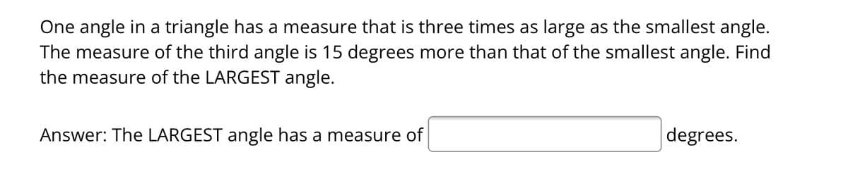 One angle in a triangle has a measure that is three times as large as the smallest angle.
The measure of the third angle is 15 degrees more than that of the smallest angle. Find
the measure of the LARGEST angle.
Answer: The LARGEST angle has a measure of
degrees.